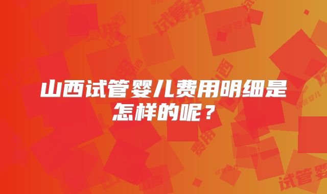 山西试管婴儿费用明细是怎样的呢？