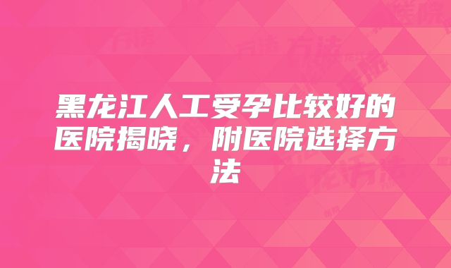 黑龙江人工受孕比较好的医院揭晓，附医院选择方法
