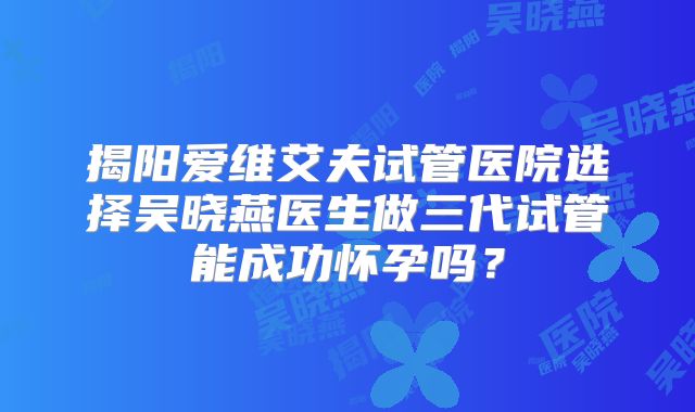 揭阳爱维艾夫试管医院选择吴晓燕医生做三代试管能成功怀孕吗?