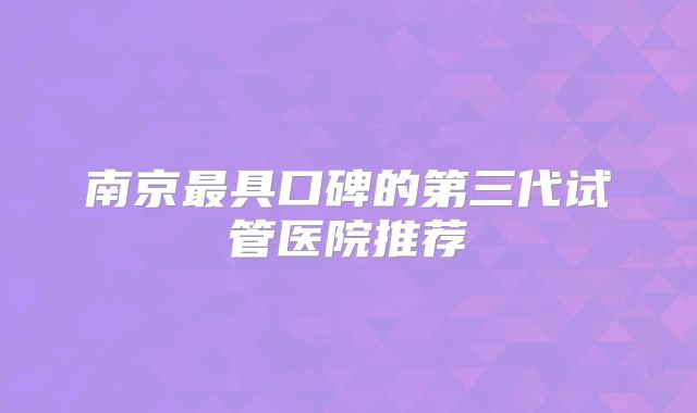 南京最具口碑的第三代试管医院推荐