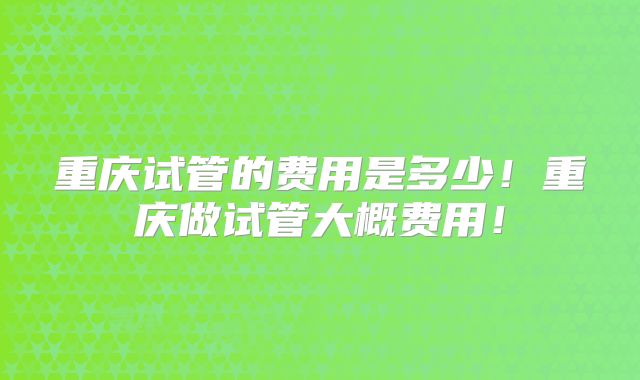重庆试管的费用是多少!重庆做试管大概费用!