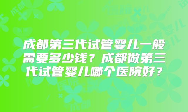成都第三代试管婴儿一般需要多少钱?成都做第三代试管婴儿哪个医院好?