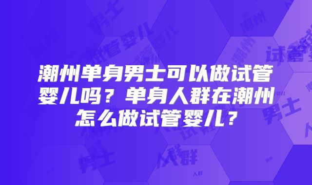 潮州单身男士可以做试管婴儿吗?单身人群在潮州怎么做试管婴儿?