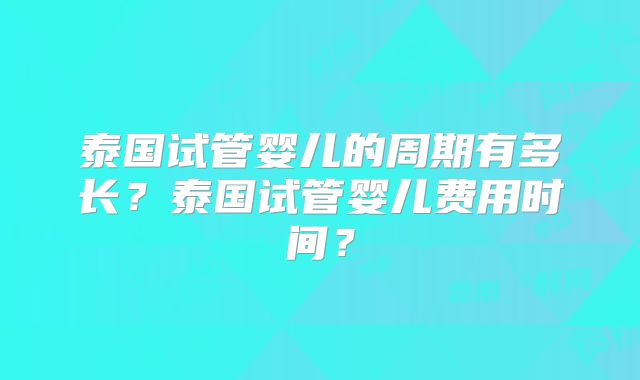 泰国试管婴儿的周期有多长？泰国试管婴儿费用时间？