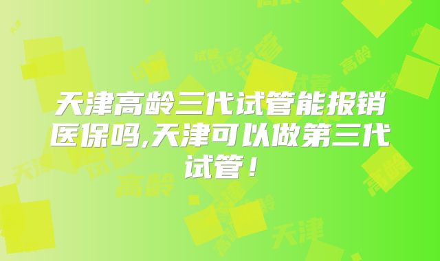 天津高龄三代试管能报销医保吗,天津可以做第三代试管！