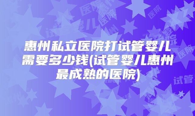 惠州私立医院打试管婴儿需要多少钱(试管婴儿惠州最成熟的医院)