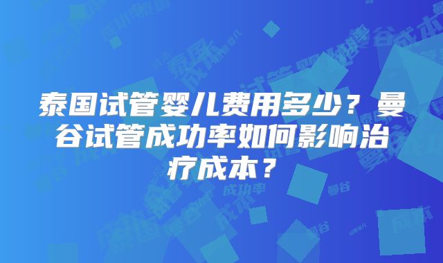 泰国试管婴儿费用多少？曼谷试管成功率如何影响治疗成本？