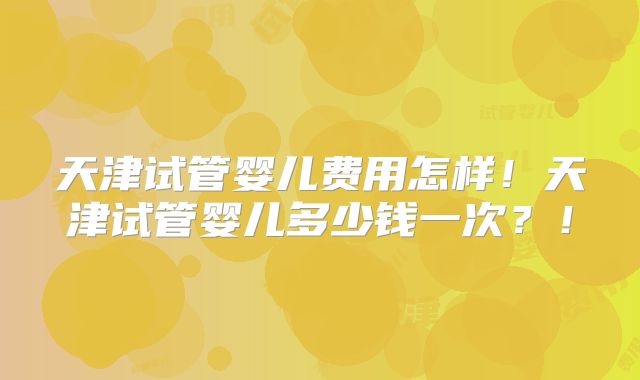 天津试管婴儿费用怎样！天津试管婴儿多少钱一次？！