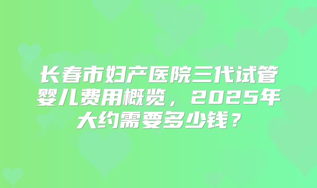 长春市妇产医院三代试管婴儿费用概览，2025年大约需要多少钱？