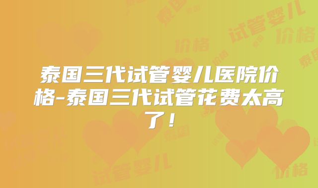 泰国三代试管婴儿医院价格-泰国三代试管花费太高了!