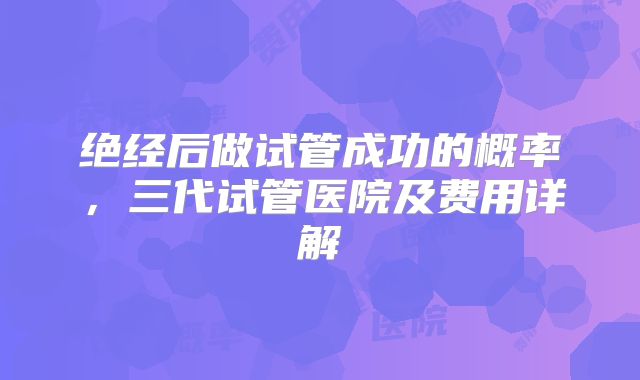 绝经后做试管成功的概率，三代试管医院及费用详解