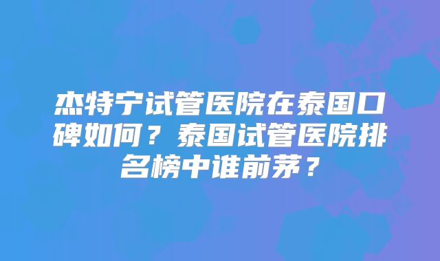 杰特宁试管医院在泰国口碑如何？泰国试管医院排名榜中谁前茅？