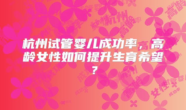 杭州试管婴儿成功率,高龄女性如何提升生育希望?