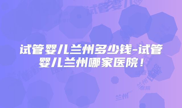 试管婴儿兰州多少钱-试管婴儿兰州哪家医院！