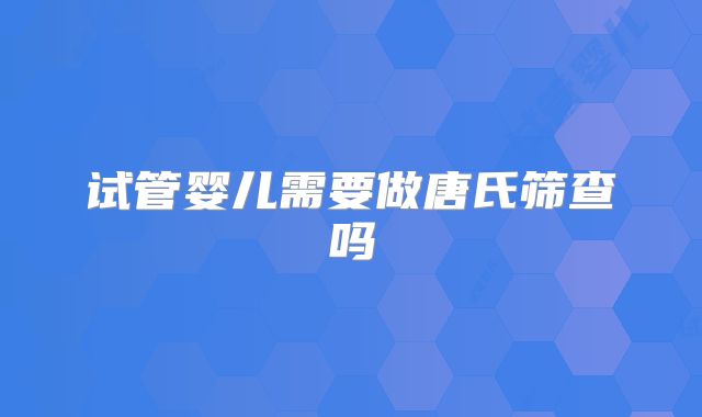 试管婴儿需要做唐氏筛查吗