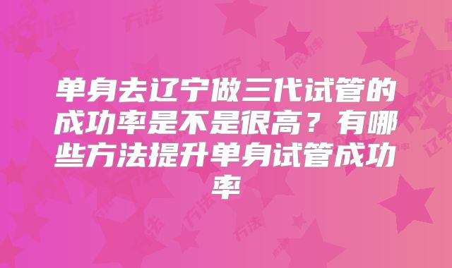 单身去辽宁做三代试管的成功率是不是很高?有哪些方法提升单身试管成功率