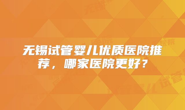 无锡试管婴儿优质医院推荐，哪家医院更好？