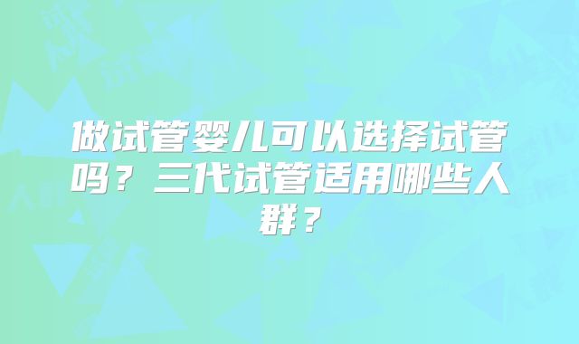 做试管婴儿可以选择试管吗?三代试管适用哪些人群?