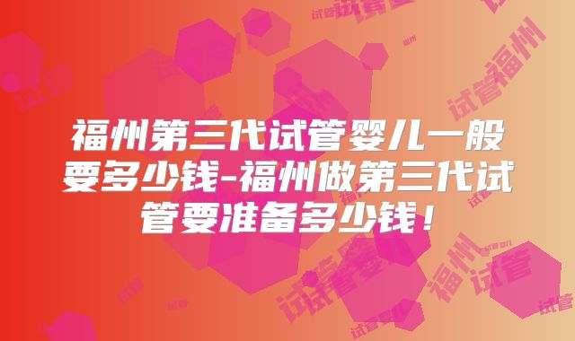 福州第三代试管婴儿一般要多少钱-福州做第三代试管要准备多少钱！
