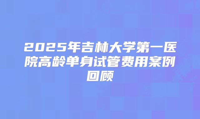 2025年吉林大学第一医院高龄单身试管费用案例回顾