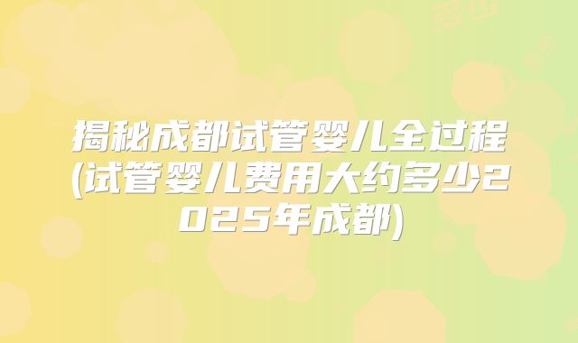 揭秘成都试管婴儿全过程(试管婴儿费用大约多少2025年成都)