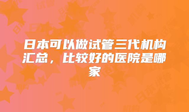 日本可以做试管三代机构汇总，比较好的医院是哪家