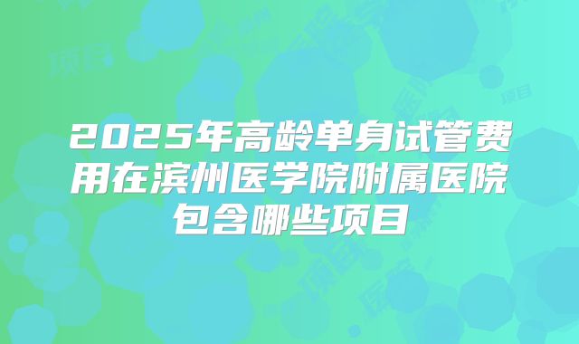 2025年高龄单身试管费用在滨州医学院附属医院包含哪些项目