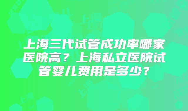 上海三代试管成功率哪家医院高？上海私立医院试管婴儿费用是多少？