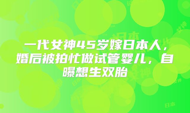 一代女神45岁嫁日本人，婚后被拍忙做试管婴儿，自曝想生双胎