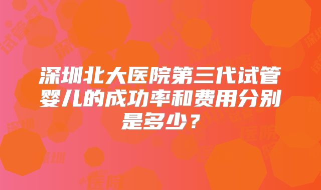 深圳北大医院第三代试管婴儿的成功率和费用分别是多少？