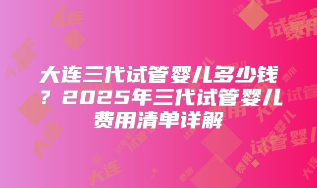 大连三代试管婴儿多少钱？2025年三代试管婴儿费用清单详解