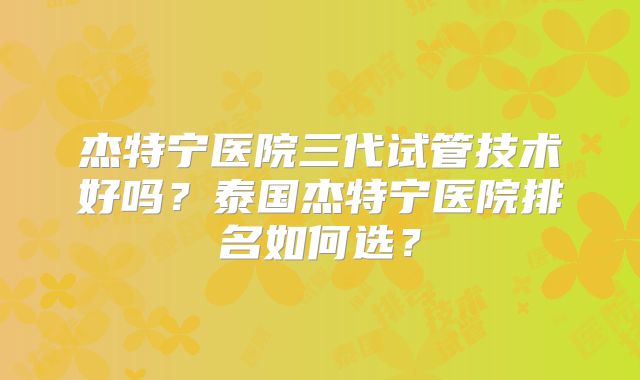 杰特宁医院三代试管技术好吗？泰国杰特宁医院排名如何选？
