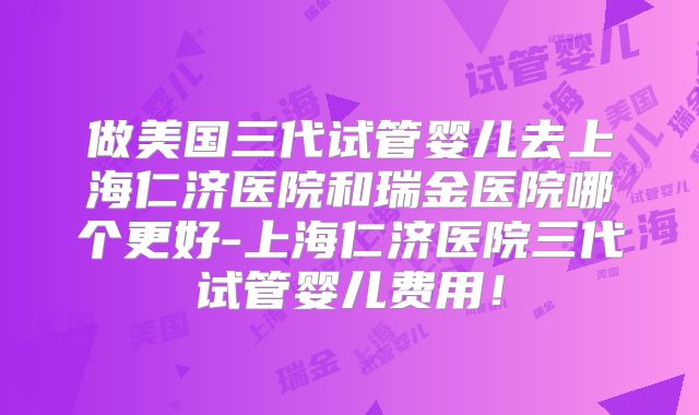 做美国三代试管婴儿去上海仁济医院和瑞金医院哪个更好-上海仁济医院三代试管婴儿费用！