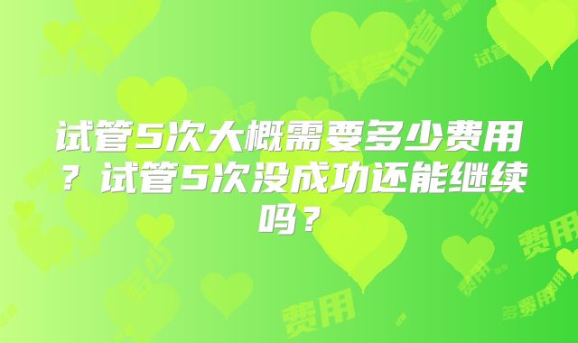 试管5次大概需要多少费用？试管5次没成功还能继续吗？