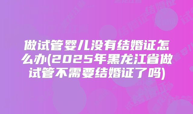 做试管婴儿没有结婚证怎么办(2025年黑龙江省做试管不需要结婚证了吗)