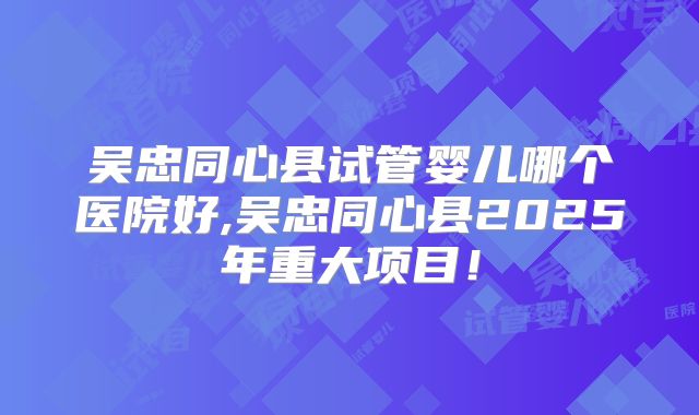 吴忠同心县试管婴儿哪个医院好,吴忠同心县2025年重大项目！