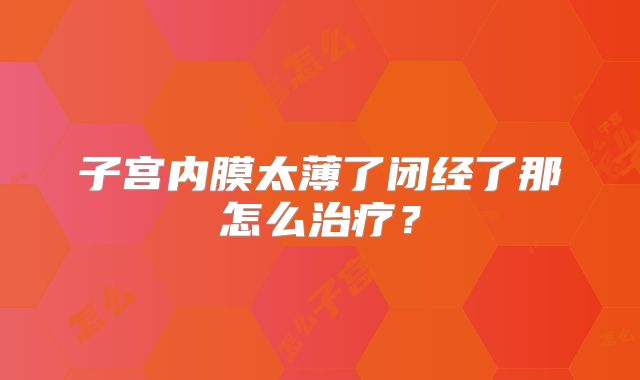 子宫内膜太薄了闭经了那怎么治疗？