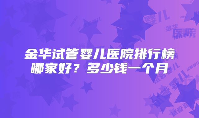 金华试管婴儿医院排行榜哪家好？多少钱一个月