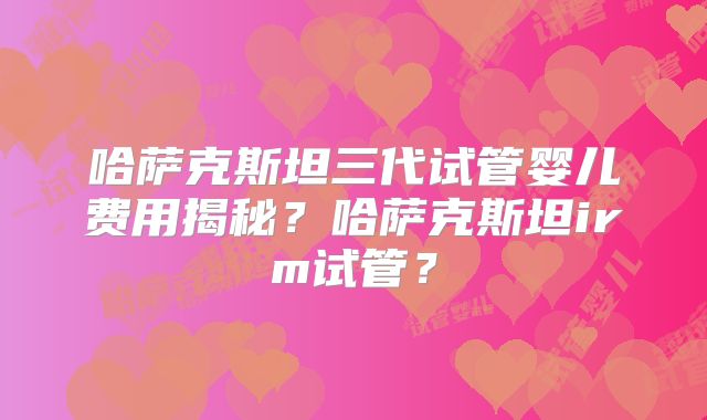 哈萨克斯坦三代试管婴儿费用揭秘?哈萨克斯坦irm试管?