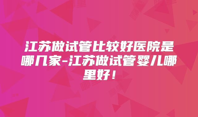 江苏做试管比较好医院是哪几家-江苏做试管婴儿哪里好！