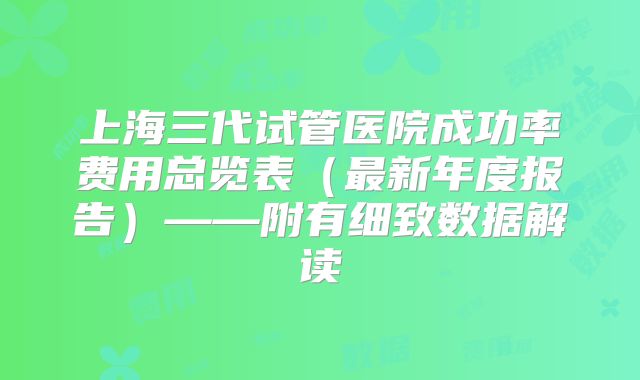 上海三代试管医院成功率费用总览表（最新年度报告）——附有细致数据解读