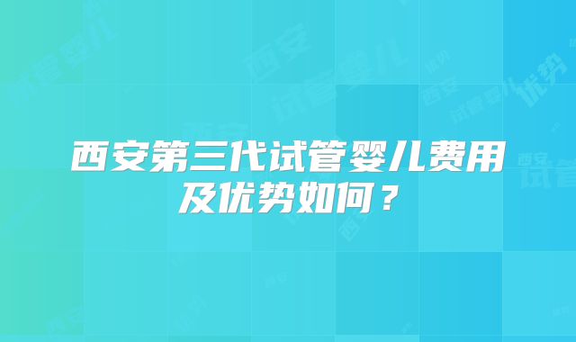 西安第三代试管婴儿费用及优势如何？