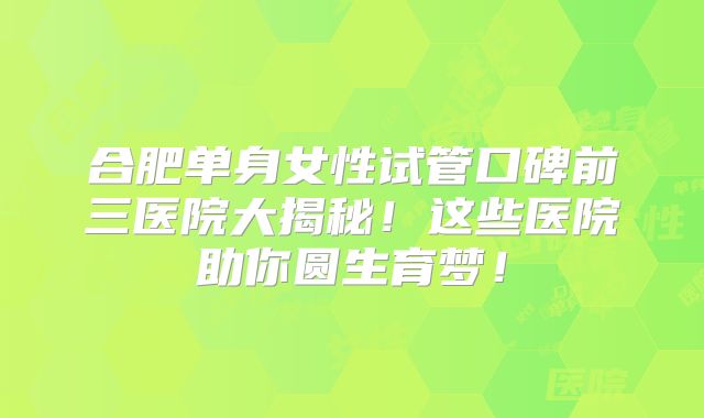 合肥单身女性试管口碑前三医院大揭秘！这些医院助你圆生育梦！