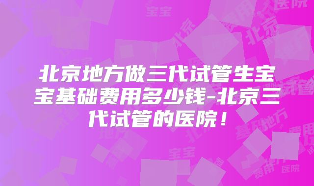北京地方做三代试管生宝宝基础费用多少钱-北京三代试管的医院！