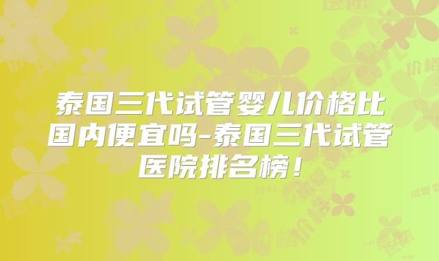 泰国三代试管婴儿价格比国内便宜吗-泰国三代试管医院排名榜！