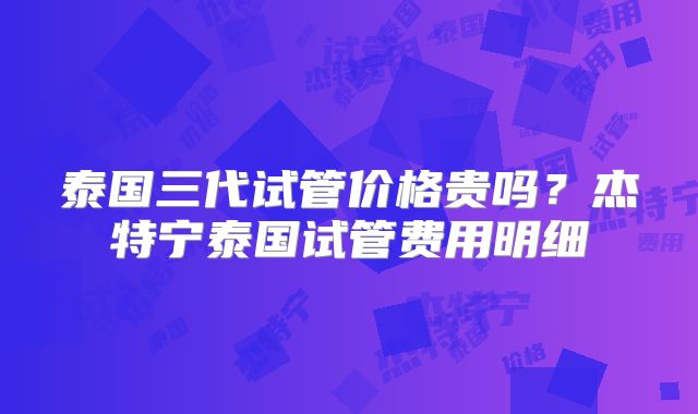 泰国三代试管价格贵吗？杰特宁泰国试管费用明细