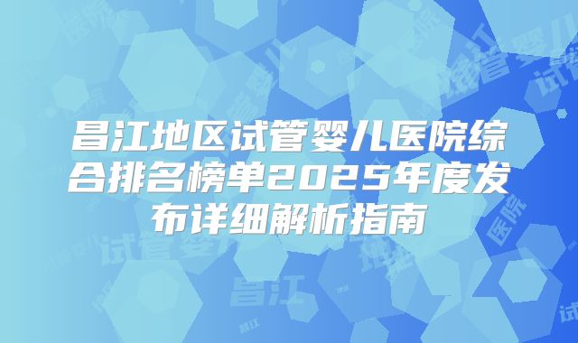 昌江地区试管婴儿医院综合排名榜单2025年度发布详细解析指南