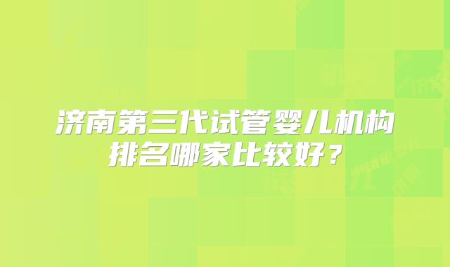 济南第三代试管婴儿机构排名哪家比较好?
