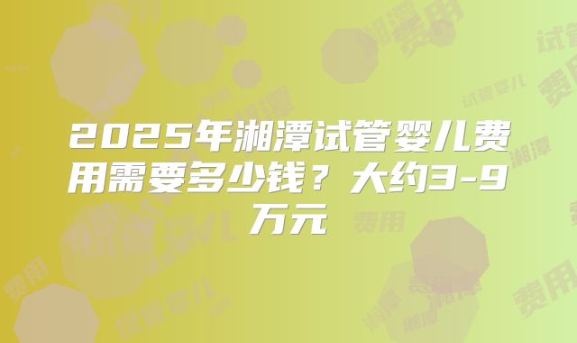 2025年湘潭试管婴儿费用需要多少钱？大约3-9万元