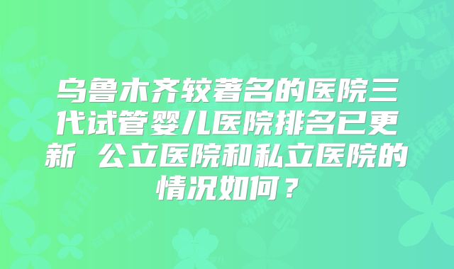 乌鲁木齐较著名的医院三代试管婴儿医院排名已更新 公立医院和私立医院的情况如何？